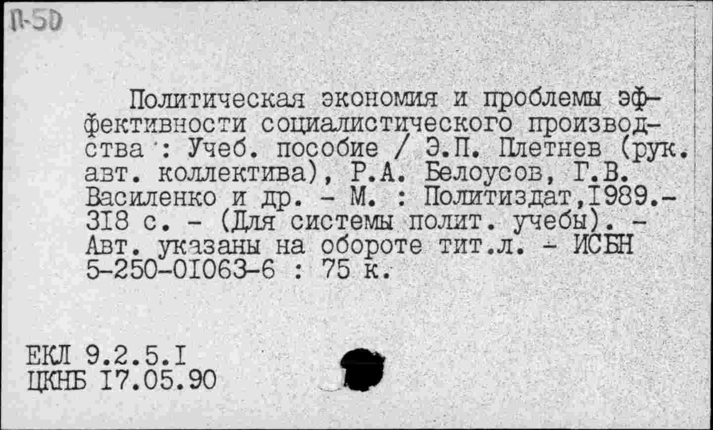 ﻿Политическая экономия и проблемы эффективности социалистического производства’: Учеб, пособие / Э.П. Плетнев (рук. авт. коллектива), Р.А. Белоусов, Г.В. Василенко и др. - М. : Политиздат,1989.-318 с. - (Для системы полит, учебы). -Авт. указаны на обороте тит.л. - ИСБН 5-250-01063-6 : 75 к.
ЕКЛ 9.2.5.1 ЦКНБ 17.05.90